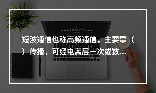 短波通信也称高频通信，主要靠（）传播，可经电离层一次或数次反