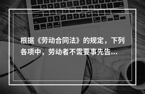 根据《劳动合同法》的规定，下列各项中，劳动者不需要事先告知即