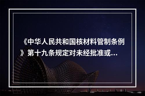 《中华人民共和国核材料管制条例》第十九条规定对未经批准或违章