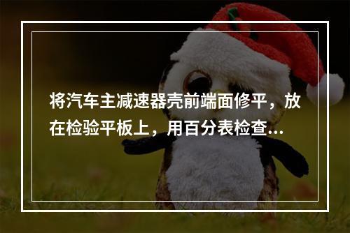 将汽车主减速器壳前端面修平，放在检验平板上，用百分表检查主减