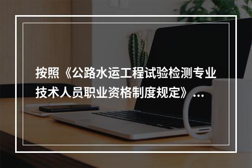 按照《公路水运工程试验检测专业技术人员职业资格制度规定》规定