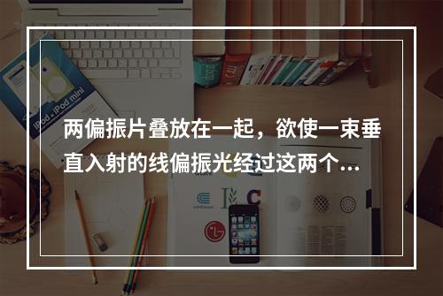 两偏振片叠放在一起，欲使一束垂直入射的线偏振光经过这两个偏