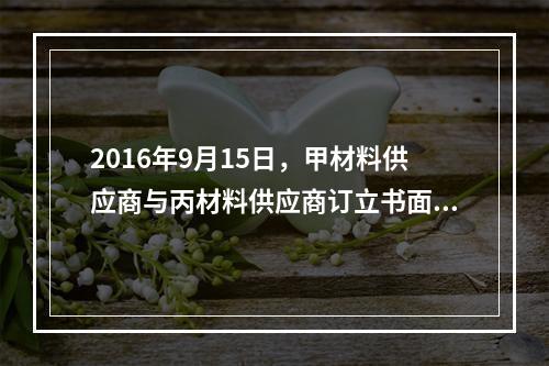 2016年9月15日，甲材料供应商与丙材料供应商订立书面合