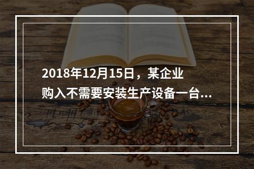 2018年12月15日，某企业购入不需要安装生产设备一台，原