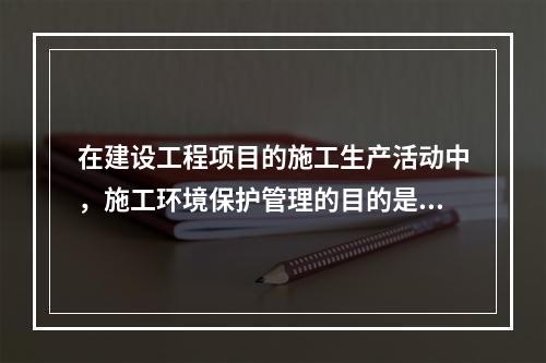 在建设工程项目的施工生产活动中，施工环境保护管理的目的是（　