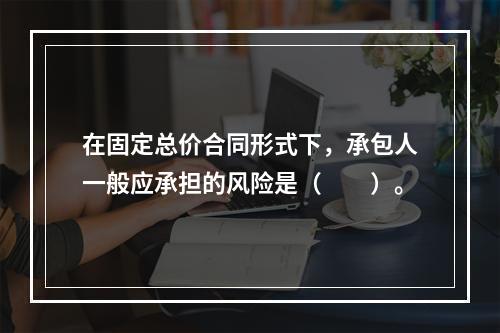 在固定总价合同形式下，承包人一般应承担的风险是（　　）。