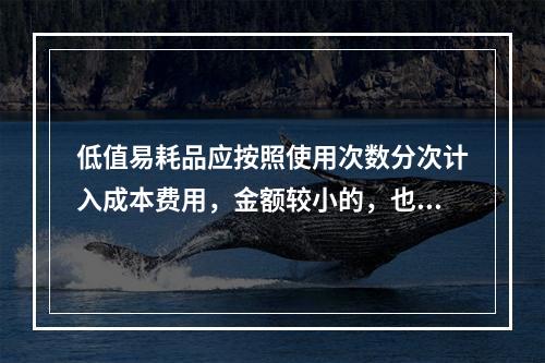 低值易耗品应按照使用次数分次计入成本费用，金额较小的，也可以