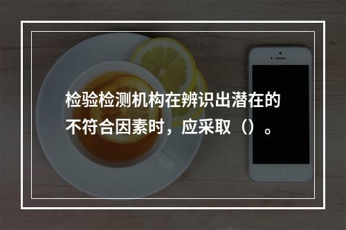 检验检测机构在辨识出潜在的不符合因素时，应采取（）。