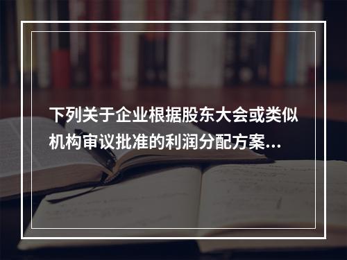 下列关于企业根据股东大会或类似机构审议批准的利润分配方案，确