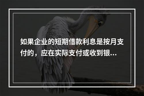 如果企业的短期借款利息是按月支付的，应在实际支付或收到银行的