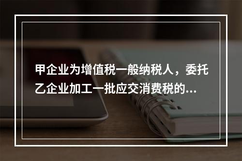 甲企业为增值税一般纳税人，委托乙企业加工一批应交消费税的W材