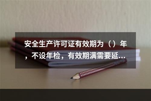 安全生产许可证有效期为（ ）年，不设年检，有效期满需要延期的