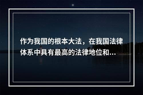 作为我国的根本大法，在我国法律体系中具有最高的法律地位和法律