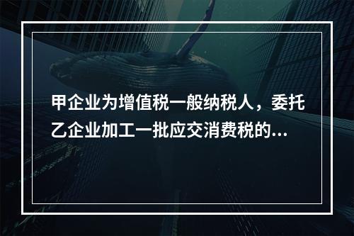 甲企业为增值税一般纳税人，委托乙企业加工一批应交消费税的W材