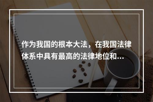 作为我国的根本大法，在我国法律体系中具有最高的法律地位和法律