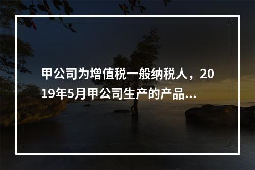 甲公司为增值税一般纳税人，2019年5月甲公司生产的产品对外