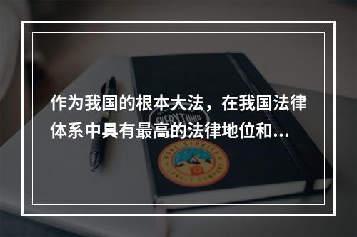 作为我国的根本大法，在我国法律体系中具有最高的法律地位和法律