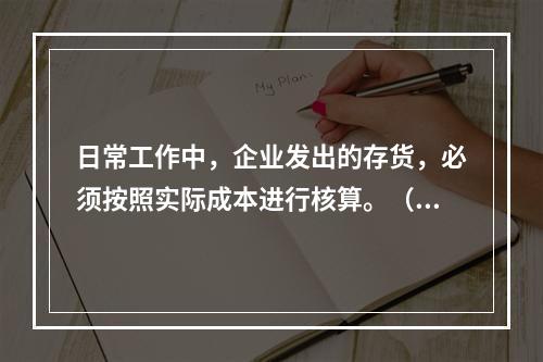 日常工作中，企业发出的存货，必须按照实际成本进行核算。（　）