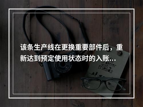 该条生产线在更换重要部件后，重新达到预定使用状态时的入账价值