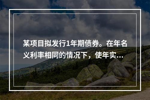 某项目拟发行1年期债券。在年名义利率相同的情况下，使年实际