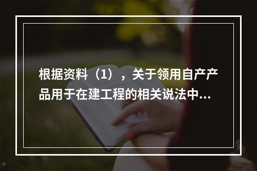 根据资料（1），关于领用自产产品用于在建工程的相关说法中，正