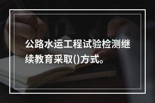 公路水运工程试验检测继续教育采取()方式。