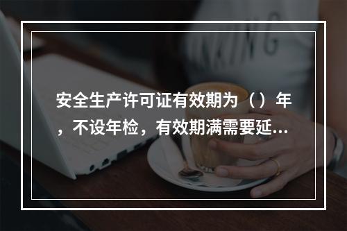 安全生产许可证有效期为（ ）年，不设年检，有效期满需要延期的