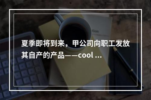 夏季即将到来，甲公司向职工发放其自产的产品——cool 牌空