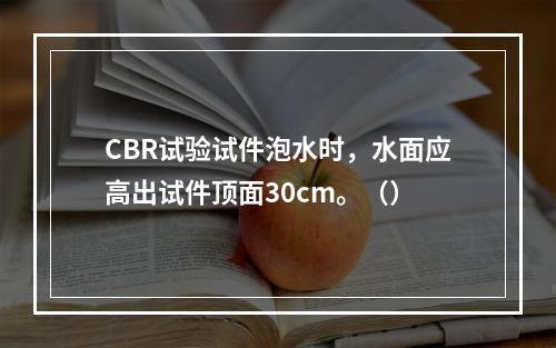 CBR试验试件泡水时，水面应高出试件顶面30cm。（）