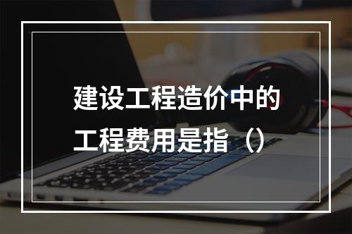 建设工程造价中的工程费用是指（）