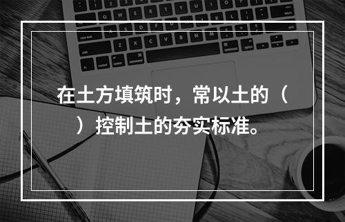 在土方填筑时，常以土的（　）控制土的夯实标准。