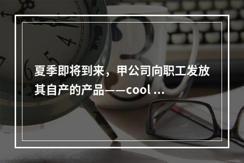 夏季即将到来，甲公司向职工发放其自产的产品——cool 牌空