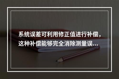 系统误差可利用修正值进行补偿，这种补偿能够完全消除测量误差。