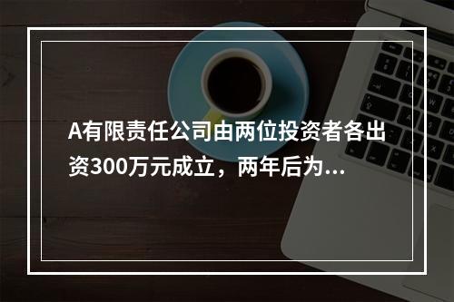 A有限责任公司由两位投资者各出资300万元成立，两年后为了扩