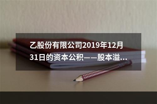 乙股份有限公司2019年12月31日的资本公积——股本溢价为