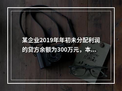 某企业2019年年初未分配利润的贷方余额为300万元，本年度