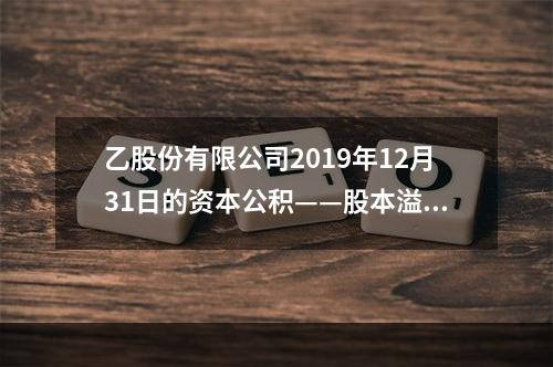 乙股份有限公司2019年12月31日的资本公积——股本溢价为