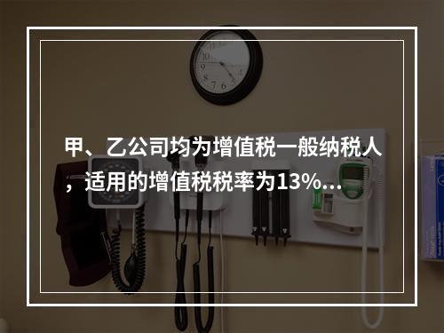 甲、乙公司均为增值税一般纳税人，适用的增值税税率为13%，甲