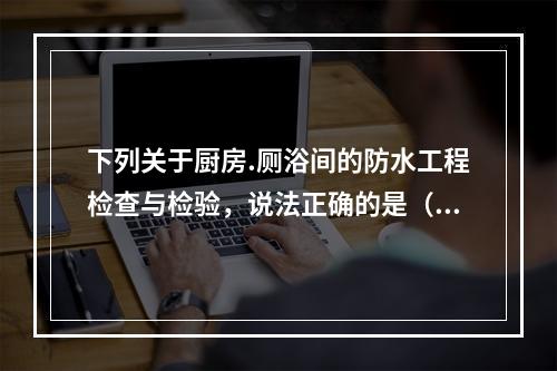 下列关于厨房.厕浴间的防水工程检查与检验，说法正确的是（　）