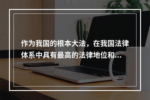 作为我国的根本大法，在我国法律体系中具有最高的法律地位和法律