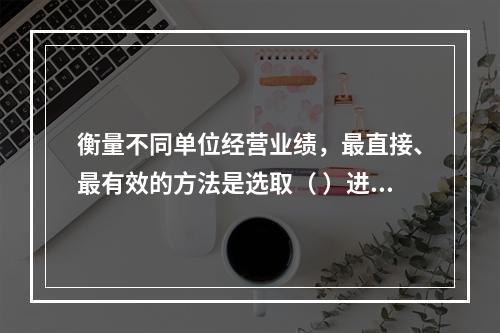 衡量不同单位经营业绩，最直接、最有效的方法是选取（ ）进行计