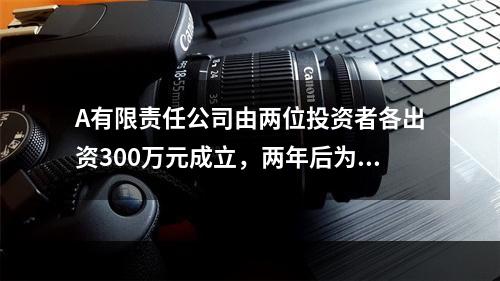 A有限责任公司由两位投资者各出资300万元成立，两年后为了扩