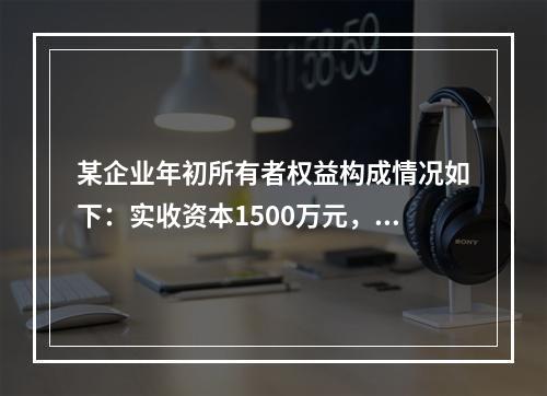 某企业年初所有者权益构成情况如下：实收资本1500万元，资本