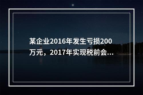 某企业2016年发生亏损200万元，2017年实现税前会计利