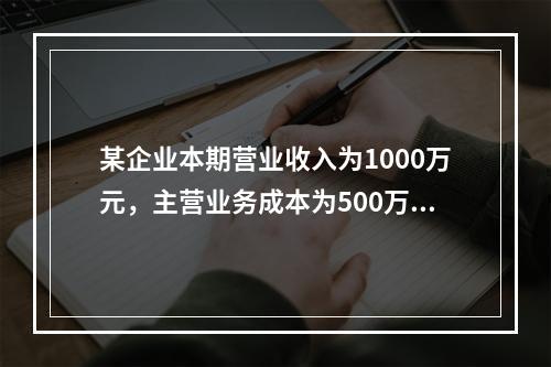 某企业本期营业收入为1000万元，主营业务成本为500万元，