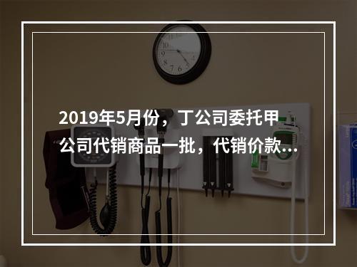 2019年5月份，丁公司委托甲公司代销商品一批，代销价款为3