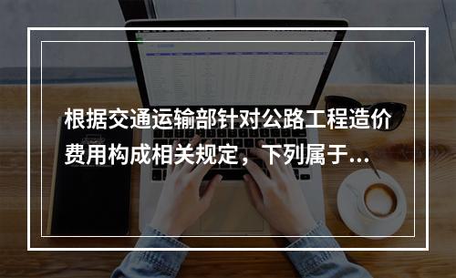 根据交通运输部针对公路工程造价费用构成相关规定，下列属于建