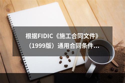 根据FIDIC《施工合同文件》（1999版）通用合同条件，