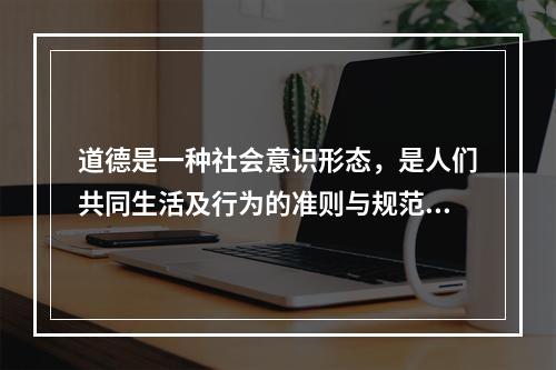 道德是一种社会意识形态，是人们共同生活及行为的准则与规范，是