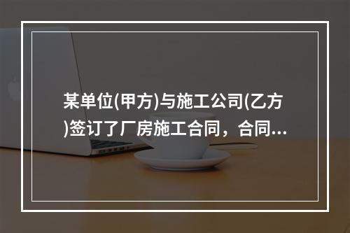 某单位(甲方)与施工公司(乙方)签订了厂房施工合同，合同签订